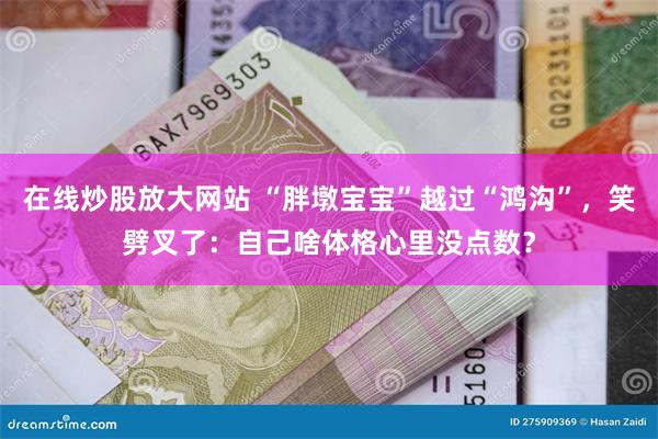 在线炒股放大网站 “胖墩宝宝”越过“鸿沟”，笑劈叉了：自己啥体格心里没点数？