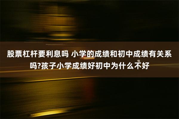 股票杠杆要利息吗 小学的成绩和初中成绩有关系吗?孩子小学成绩好初中为什么不好