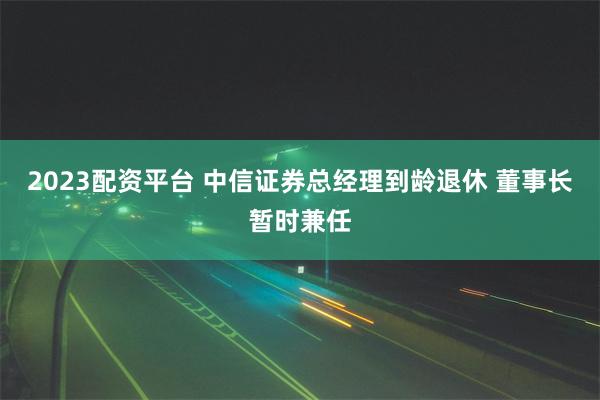 2023配资平台 中信证券总经理到龄退休 董事长暂时兼任