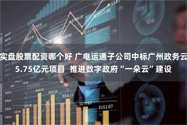 实盘股票配资哪个好 广电运通子公司中标广州政务云5.75亿元项目  推进数字政府“一朵云”建设