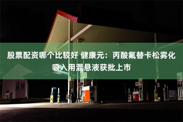 股票配资哪个比较好 健康元：丙酸氟替卡松雾化吸入用混悬液获批上市