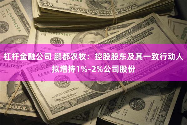 杠杆金融公司 鹏都农牧：控股股东及其一致行动人拟增持1%-2%公司股份