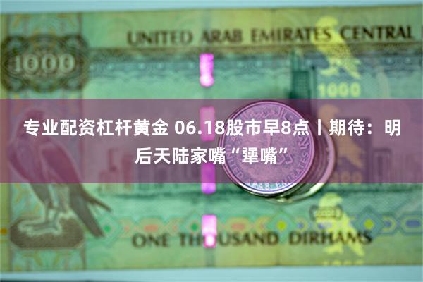 专业配资杠杆黄金 06.18股市早8点丨期待：明后天陆家嘴“犟嘴”