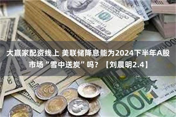 大赢家配资线上 美联储降息能为2024下半年A股市场“雪中送炭”吗？【刘晨明2.4】