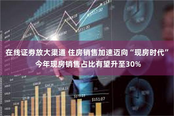 在线证劵放大渠道 住房销售加速迈向“现房时代” 今年现房销售占比有望升至30%