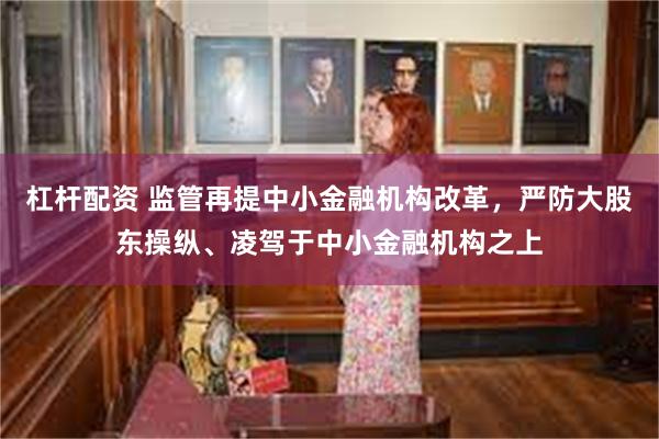 杠杆配资 监管再提中小金融机构改革，严防大股东操纵、凌驾于中小金融机构之上